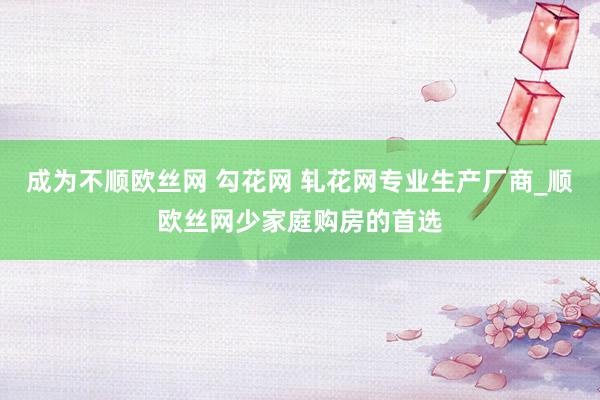 成为不顺欧丝网 勾花网 轧花网专业生产厂商_顺欧丝网少家庭购房的首选