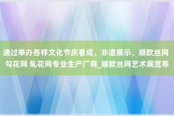 通过举办各样文化节庆看成、非遗展示、顺欧丝网 勾花网 轧花网专业生产厂商_顺欧丝网艺术展览等