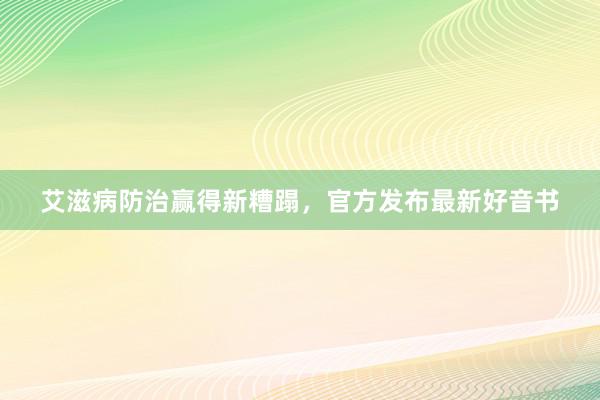 艾滋病防治赢得新糟蹋，官方发布最新好音书