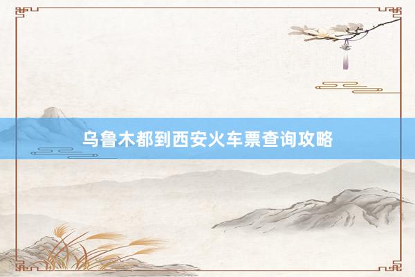 乌鲁木都到西安火车票查询攻略